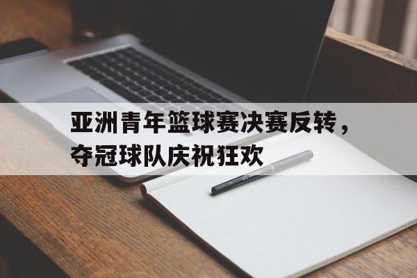 亚洲青年篮球赛决赛反转，夺冠球队庆祝狂欢